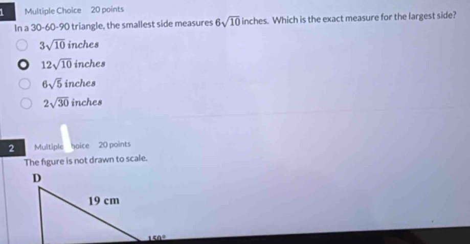 In a 30-60-90 triangle, the smallest side measures 6sqrt(10) inches. Which is the exact measure for the largest side?
3sqrt(10)inches
12sqrt(10)inches
6sqrt(5)inche a
2sqrt(30) inches
2 Multiple hoice 20 points
The figure is not drawn to scale.