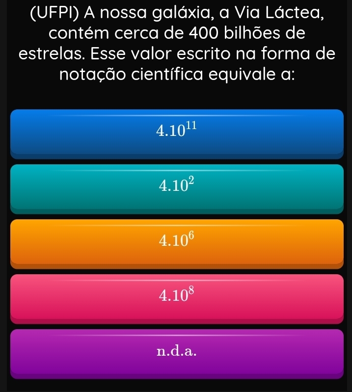 (UFPI) A nossa galáxia, a Via Láctea,
contém cerca de 400 bilhões de
estrelas. Esse valor escrito na forma de
notação científica equivale a:
4.10^(11)
4.10^2
4.10^6
4.10^8
n.d.a.