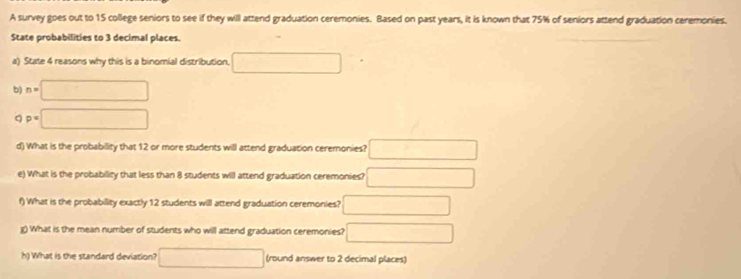 A survey goes out to 15 college seniors to see if they will attend graduation ceremonies. Based on past years, it is known that 75% of seniors attend graduation ceremonies. 
State probabilities to 3 decimal places. 
a) State 4 reasons why this is a binomial distribution □ 
b) n=□
p=□
d) What is the probability that 12 or more students will attend graduation ceremonies? □ 
e) What is the probability that less than 8 students will attend graduation ceremonies? □ 
f) What is the probability exactly 12 students will attend graduation ceremonies? □ 
g) What is the mean number of students who will attend graduation ceremonies? □ 
h) What is the standard deviation? □ (round answer to 2 decimal places)