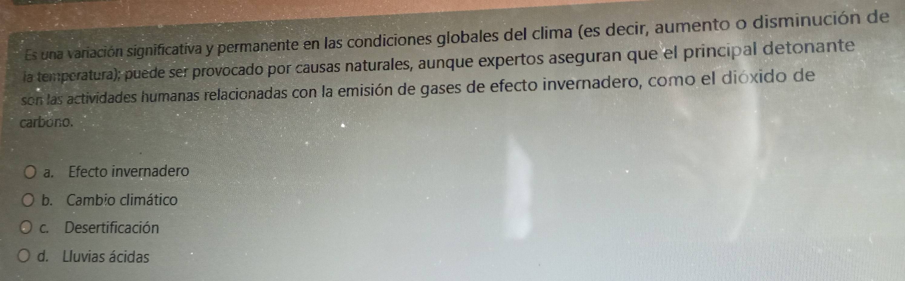 Es una variación significativa y permanente en las condiciones globales del clima (es decir, aumento o disminución de
ia temperatura); puede ser provocado por causas naturales, aunque expertos aseguran que el principal detonante
son las actividades humanas relacionadas con la emisión de gases de efecto invernadero, como el dióxido de
carbono.
a. Efecto invernadero
b. Cambio climático
c. Desertificación
d. Lluvias ácidas