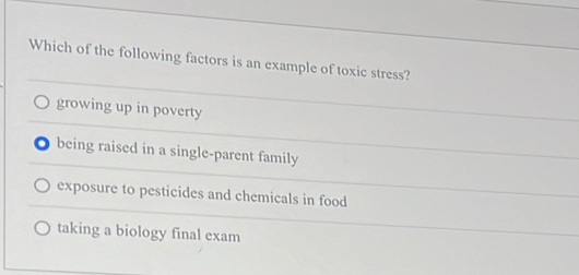 Which of the following factors is an example of toxic stress?
growing up in poverty
being raised in a single-parent family
exposure to pesticides and chemicals in food
taking a biology final exam