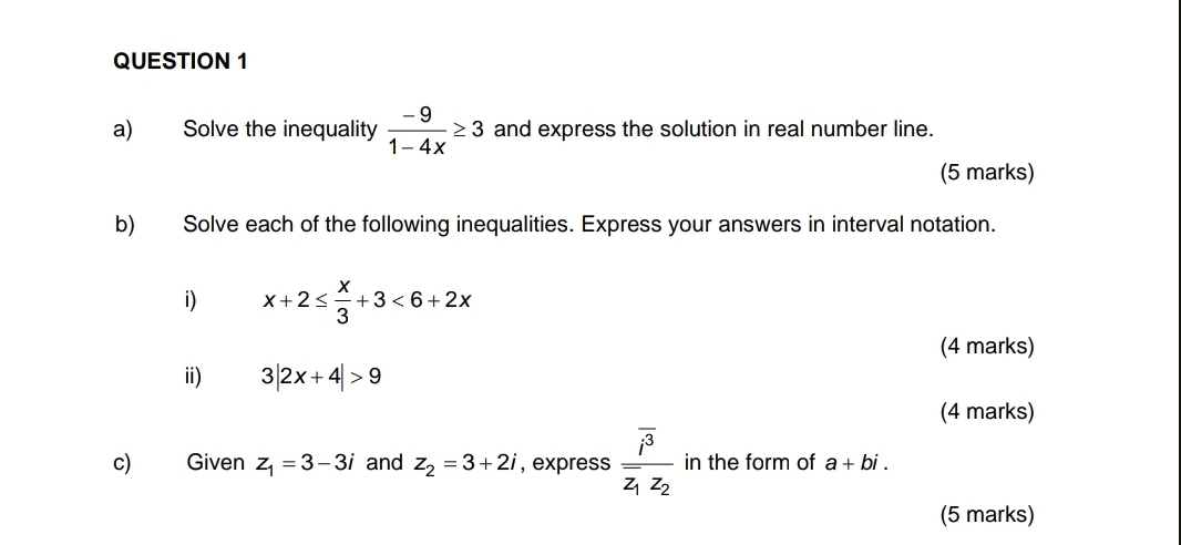 Solve the inequality  (-9)/1-4x ≥ 3 and express the solution in real number line. 
(5 marks) 
b) Solve each of the following inequalities. Express your answers in interval notation. 
i) x+2≤  x/3 +3<6+2x
(4 marks) 
i) 3|2x+4|>9
(4 marks) 
c) Given z_1=3-3i and z_2=3+2i , express frac overline i^3overline z_1z_2 in the form of a+bi. 
(5 marks)