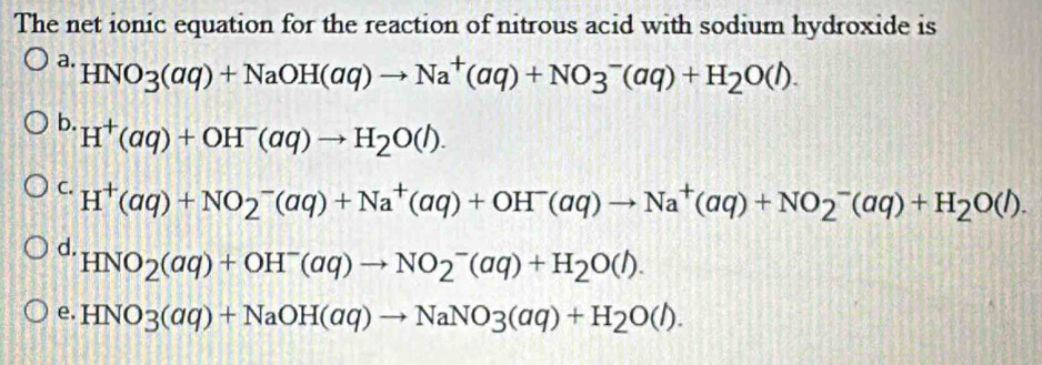 The net ionic equation for the reaction of nitrous acid with sodium hydroxide is
a. HNO_3(aq)+NaOH(aq)to Na^+(aq)+NO3^-(aq)+H_2O(l).
b. H^+(aq)+OH^-(aq)to H_2O(l).
C. H^+(aq)+NO_2^(-(aq)+Na^+)(aq)+OH^-(aq)to Na^+(aq)+NO_2^(-(aq)+H_2)O(l).
d. HNO_2(aq)+OH^-(aq)to NO_2^(-(aq)+H_2)O(l).
e. HNO3(aq)+NaOH(aq)to NaNO3(aq)+H_2O(l).