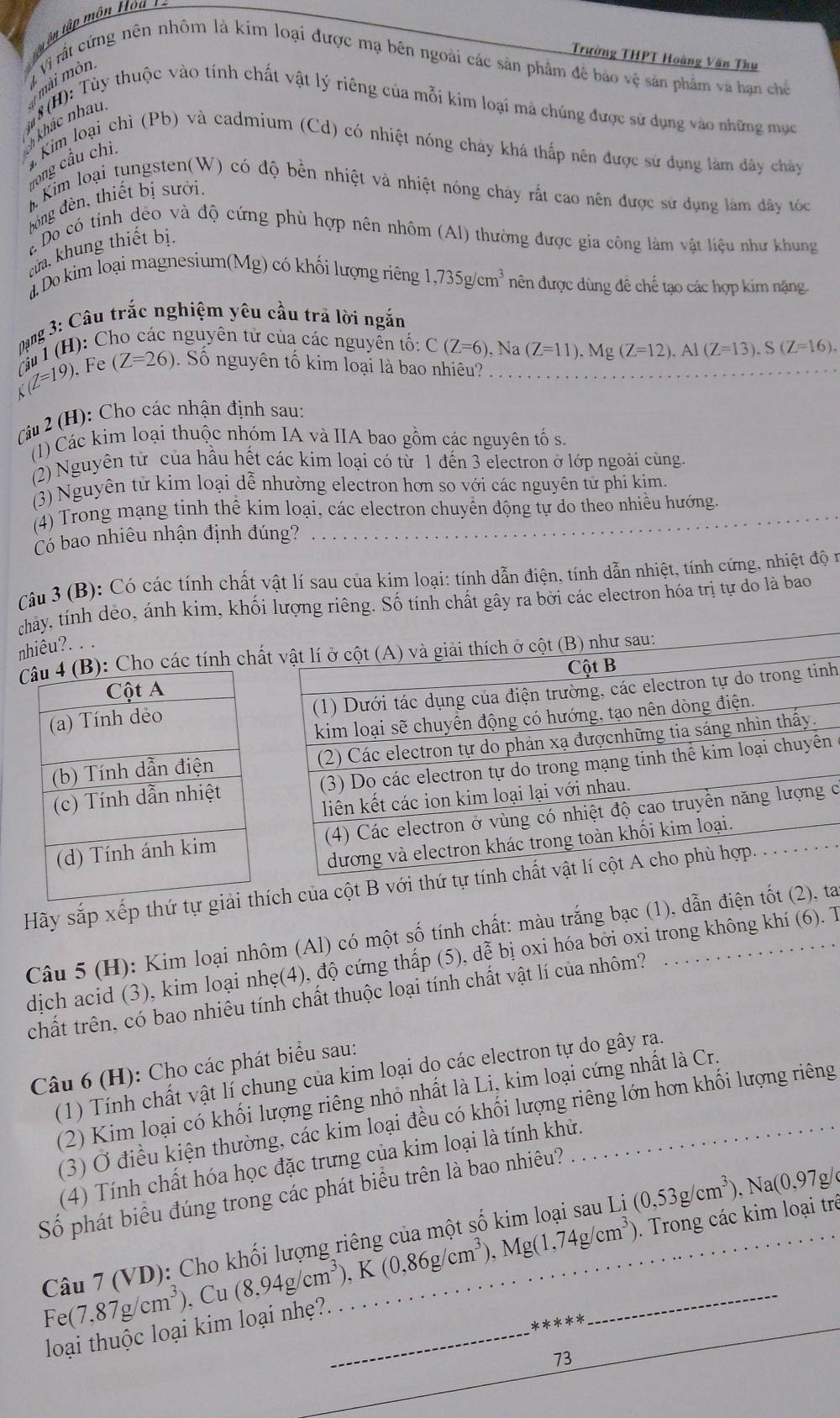 Trường THPT Hoàng Văn Thụ
mài mòn  Vì rất cứng nên nhôm là kim loại được mạ bên ngoài các sản phẩm đê bảo vệ sản phẩm và han chế
#8 (H): Tùy thuộc vào tính chất vật lý riêng của mỗi kim loại mả chúng được sử dụng vào những mục
khác nhâu.
Kim loại chì (Pb) và cadmium (Cd) có nhiệt nóng cháy khá thấp nên được sử dụng làm đây chây
long cầu chì.
Kim loại tungsten(W) có độ bền nhiệt và nhiệt nóng chây rất cao nên được sử dụng làm đây tóc
bóng đèn, thiết bị sưới,
a Do có tính dèo và độ cứng phù hợp nên nhôm (Al) thường được gia công làm vật liệu như khung
cưa. khung thiết bị.
a Do kim loại magnesium(Mg) có khối lượng riêng 1,735g/cm^3 ên được dùng đê chế tạo các hợp kim nặng
K(Z=19) Cầu 1 (H): C  Dạng 3: Câu trắc nghiệm yêu cầu trả lời ngắn_
nguyên tử của các nguyễn tố: C(Z=6),Na(Z=11).Mg(Z=12),Al(Z=13),S(Z=16),
Fe (Z=26). Số nguyên tố kim loại là bao nhiêu?
râ 2 (H): Cho các nhận định sau:
(1) Các kim loại thuộc nhóm IA và IIA bao gồm các nguyên tố s.
(2) Nguyên tử của hầu hết các kim loại có từ 1 đến 3 electron ở lớp ngoài cùng.
(3) Nguyên tử kim loại dễ nhường electron hơn so với các nguyên từ phi kim.
(4) Trong mạng tinh thể kim loại, các electron chuyển động tự do theo nhiều hướng.
Có bao nhiêu nhận định đúng?
Câu 3 (B): Có các tính chất vật lí sau của kim loại: tính dẫn điện, tính dẫn nhiệt, tính cứng, nhiệt độ n
chảy, tính dẻo, ánh kim, khối lượng riêng. Số tính chất gây ra bởi các electron hóa trị tự do là bao
nhiêu?. . .
): Cho các tính chấ sau:
h
n
c
Hãy sắp xếp thứ tự ích của cột B vớ
Câu 5 (H): Kim loại nhôm (Al) có một số tính chất: màu trắng bạc (1), dẫn điện tốt (2), ta
dịch acid (3), kim loại nhẹ(4), độ cứng thấp (5), dễ bị oxi hóa bởi oxi trong không khí (6). T
chất trên, có bao nhiêu tính chất thuộc loại tính chất vật lí của nhôm?
Câu 6 (H): Cho các phát biểu sau:
(1) Tính chất vật lí chung của kim loại do các electron tự do gây ra.
(2) Kim loại có khối lượng riêng nhỏ nhất là Li, kim loại cứng nhất là Cr.
(3) Ở điều kiện thường, các kim loại đều có khối lượng riêng lớn hơn khối lượng riêng
(4) Tính chất hóa học đặc trưng của kim loại là tính khử.
Số phát biểu đúng trong các phát biểu trên là bao nhiêu?
Câu 7 (VD): Cho (0,53g/cm^3),Na(0,97g
Fe(7,87g/cm^3) , Cu (8,94g/cm^3),K(0,86g/cm^3),Mg(1,74g/cm^3) __ . Trong các kim loại trê
loại thuộc loại kim loại nhẹ?._
* k>k
_
73