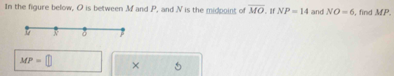 In the figure below, O is between M and P, and N is the midpoint of overline MO. If NP=14 and NO=6 , find MP.
MP=□
×