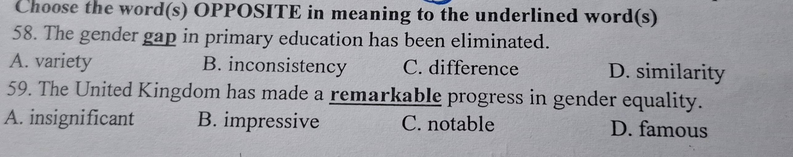 Choose the word(s) OPPOSITE in meaning to the underlined word(s)
58. The gender gap in primary education has been eliminated.
A. variety B. inconsistency C. difference D. similarity
59. The United Kingdom has made a remarkable progress in gender equality.
A. insignificant B. impressive C. notable D. famous