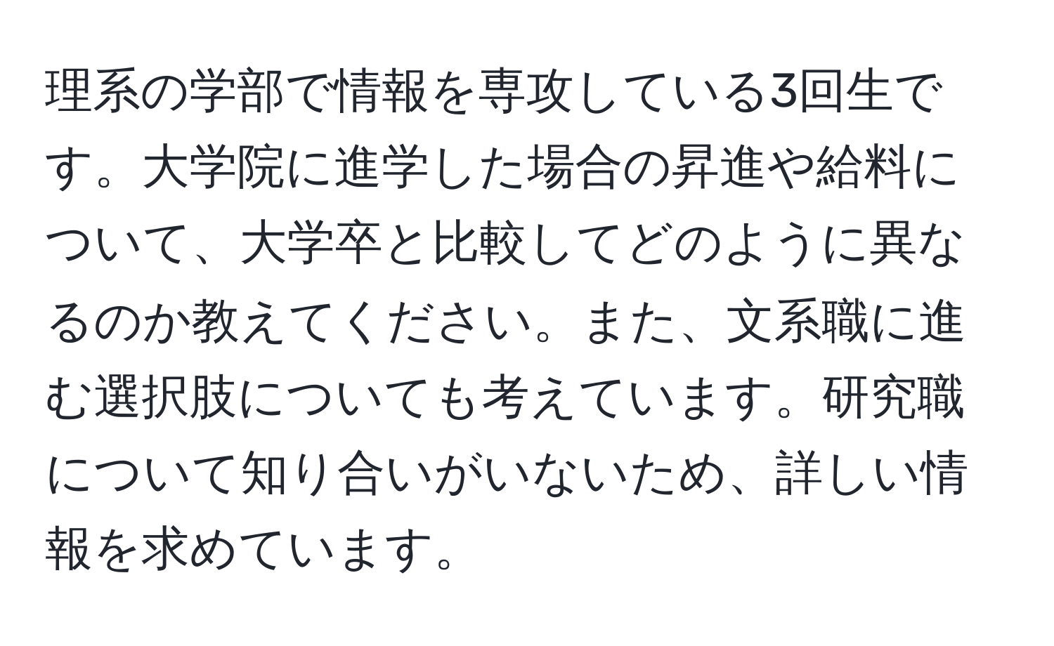 理系の学部で情報を専攻している3回生です。大学院に進学した場合の昇進や給料について、大学卒と比較してどのように異なるのか教えてください。また、文系職に進む選択肢についても考えています。研究職について知り合いがいないため、詳しい情報を求めています。