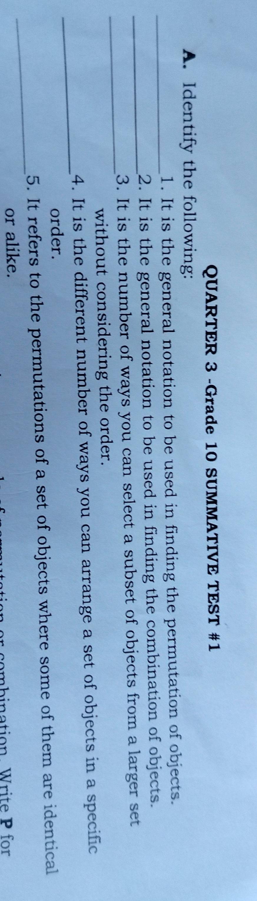 QUARTER 3 -Grade 10 SUMMATIVE TEST #1 
A. Identify the following: 
_1. It is the general notation to be used in finding the permutation of objects. 
_ 
2. It is the general notation to be used in finding the combination of objects. 
_ 
3. It is the number of ways you can select a subset of objects from a larger set 
without considering the order. 
_ 
4. It is the different number of ways you can arrange a set of objects in a specific 
order. 
_ 
5. It refers to the permutations of a set of objects where some of them are identical 
or alike. 
nbination Write P for