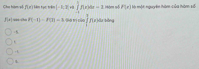 Cho hàm số f(x) liên tục trên [-1;2] và ∈tlimits _(-1)^1f(x)dx=2. Hàm số F(x) là một nguyên hàm của hàm số
f(x) sao cho F(-1)-F(2)=3. Giá trị của ∈tlimits _1^2f(x)dx bàng
-5.
1.
-1.
5.