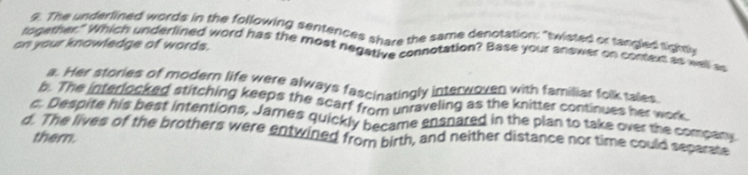 $. The underlined words in the following sentences share the same denotation: "twisted or tangled tightlr
on your knowledge of words.
togemer." Which underlined word has the most negative connotation? Base your answer on context as well as
a. Her stories of modern life were always fascinatingly interwoven with familiar folk tales
b. The interlocked stitching keeps the scarf from unraveling as the knitter continues her work
c. Despite his best intentions, James quickly became ensnared in the plan to take over the compary
d. The lives of the brothers were entwined from birth, and neither distance nor time could separate them.