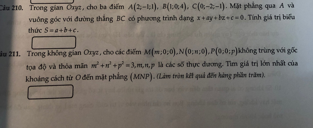 Trong gian Oxyz, cho ba điểm A(2;-1;1), B(1;0;4), C(0;-2;-1). Mặt phẳng qua A và 
vuông góc với đường thẳng BC có phương trình dạng x+ay+bz+c=0 Tính giá trị biểu 
thức S=a+b+c. 
âu 211. Trong không gian Oxyz , cho các điểm M(m;0;0), N(0;n;0), P(0;0;p) không trùng với gốc 
tọa độ và thỏa mãn m^2+n^2+p^2=3, m, n, p là các số thực dương. Tìm giá trị lớn nhất của 
khoảng cách từ O đến mặt phẳng (MNP). (Làm tròn kết quả đến hàng phần trăm).