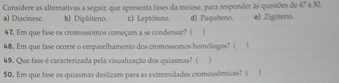 Considere as alternativas a seguir, que apresenta fases da meiose, para responder às questões de 47 a 50.
a) Diacinese. b) Diplóteno. c) Leptóteno. d) Paquíteno. e) Zigóteno.
47. Em que fase os cromossomos começam a se condensar? ( )
48. Em que fase ocorre o emparelhamento dos cromossomos homólogos? (
49. Que fase é caracterizada pela visualização dos quiasmas? ( )
50. Em que fase os quiasmas deslizam para as extremidades cromossômicas? ( 