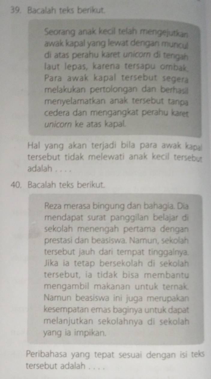 Bacalah teks berikut. 
Seorang anak kecil telah mengejutkan 
awak kapal yang lewat dengan muncul 
di atas perahu karet unicorn di tengah 
laut lepas, karena tersapu ombak. 
Para awak kapal tersebut segera 
melakukan pertolongan dan berhasil 
menyelamatkan anak tersebut tanpa 
cedera dan mengangkat perahu karet 
unicorn ke atas kapal. 
Hal yang akan terjadi bila para awak kapal 
tersebut tidak melewati anak kecil tersebut 
adalah . . . . 
40. Bacalah teks berikut. 
Reza merasa bingung dan bahagia. Dia 
mendapat surat panggilan belajar di 
sekolah menengah pertama dengan 
prestasi dan beasiswa. Namun, sekolah 
tersebut jauh dari tempat tinggalnya. 
Jika ia tetap bersekolah di sekolah 
tersebut, ia tidak bisa membantu 
mengambil makanan untuk ternak. 
Namun beasiswa ini juga merupakan 
kesempatan emas baginya untuk dapat 
melanjutkan sekolahnya di sekolah 
yang ia impikan. 
Peribahasa yang tepat sesuai dengan isi teks 
tersebut adalah . . . .