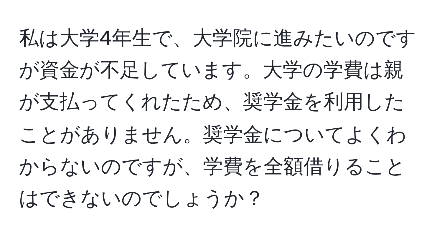 私は大学4年生で、大学院に進みたいのですが資金が不足しています。大学の学費は親が支払ってくれたため、奨学金を利用したことがありません。奨学金についてよくわからないのですが、学費を全額借りることはできないのでしょうか？