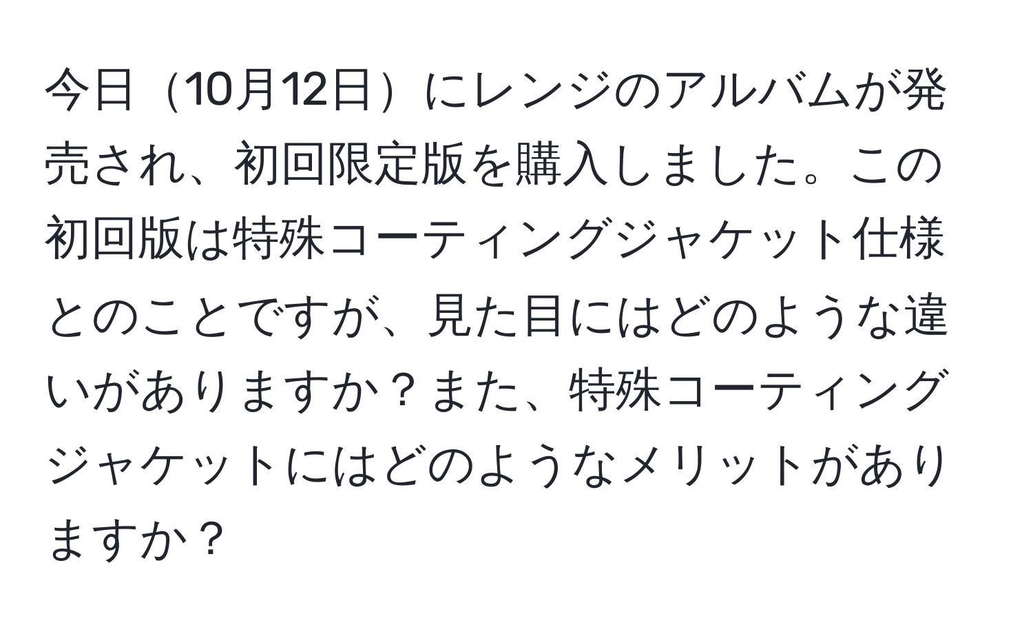 今日10月12日にレンジのアルバムが発売され、初回限定版を購入しました。この初回版は特殊コーティングジャケット仕様とのことですが、見た目にはどのような違いがありますか？また、特殊コーティングジャケットにはどのようなメリットがありますか？