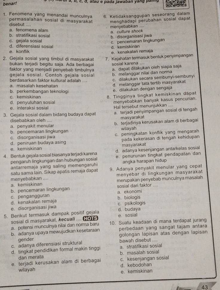 benar!
drui à, b, c, d, atau e pada jawaban yang paig
1. Fenomena yang menandai munculnya 6. Ketidaksanggupan seseorang dalam
permasalahan sosial di masyarakat menghadapi perubahan sosial dapat
disebut ....
a. fenomena alam menyebabkan ....
a. culture shock
b. stratifikasi sosial
c. gejala sosial b. disorganisasi jiwa
c. pencemaran lingkungan
d diferensiasi sosial d. kemiskinan
e. konflik
e. kenakalan remaja
2. Gejala sosial yang timbul di masyarakat 7. Kejahatan termasuk bentuk penyimpangan
bukan terjadi begitu saja. Ada berbagai sosial karena ....
faktor yang menjadi penyebab timbulnya a. dapat dilakukan oleh siapa saja
gejala sosial. Contoh gejala sosial b. melanggar nilai dan norma
berdasarkan faktor kultural adalah .... c. dilakukan secara sembunyi-sembunyi
a. masalah kesehatan
d. melanggar tata tertib masyarakat
b. perkembangan teknologi e. dilakukan dengan sengaja
c. kemiskinan
8. Tingginya tingkat kemiskinan dapat
d. penyuluhan sosial
menyebabkan banyak kasus pencurian.
e.interaksi sosial Hal tersebut menunjukkan ....
3. Gejala sosial dalam bidang budaya dapat a. terjadi penyimpangan sosial di tengah
disebabkan oleh .... masyarakat
a. penyakit menular b. terjadinya kerusakan alam di berbagai
b. pencemaran lingkungan wilayah
c. disorganisasi jiwa c. peningkatan konflik yang mengarah
d. peniruan budaya asing pada kekerasan di tengah kehidupan
e. kemiskinan masyarakat
4. Bentuk gejala sosial biasanya terjadi karena d. adanya kesenjangan antarkelas sosial
pengaruh lingkungan dan hubungan sosial e. penurunan tingkat pendapatan dan
antarremaja yang saling memengaruhi angka harapan hidup
satu sama lain. Sikap apatis remaja dapat 9. Adanya penyakit menular yang cepat
menyebabkan .... menyebar di lingkungan masyarakat
a. kemiskinan merupakan penyebab munculnya masalah
b. pencemaran lingkungan sosial dari faktor ....
c. pengangguran a. ekonomi
d. kenakalan remaja b. biologis
e. disorganisasi jiwa c. psikologis
5. Berikut termasuk dampak positif gejala d. budaya
sosial di masyarakat, kecuali .... HOTS e. sosial
a. potensi munculnya nilai dan norma baru 10. Suatu keadaan di mana terdapat jurang
b. adanya upaya mewujudkan kesetaraan perbedaan yang sangat tajam antara
gender golongan lapisan atas dengan lapisan
c. adanya diferensiasi struktural bawah disebut ....
d. tingkat pendidikan formal makin tinggi a. stratifikasi sosial
dan merata b. masalah sosial
e. terjadi kerusakan alam di berbagai c. kesenjangan sosial
wilayah d. kebodohan
e. kemiskinan
43