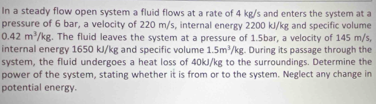 In a steady flow open system a fluid flows at a rate of 4 kg/s and enters the system at a 
pressure of 6 bar, a velocity of 220 m/s, internal energy 2200 kJ/kg and specific volume
0.42m^3/kg. The fluid leaves the system at a pressure of 1.5bar, a velocity of 145 m/s, 
internal energy 1650 kJ/kg and specific volume 1.5m^3/kg. During its passage through the 
system, the fluid undergoes a heat loss of 40kJ/kg to the surroundings. Determine the 
power of the system, stating whether it is from or to the system. Neglect any change in 
potential energy.