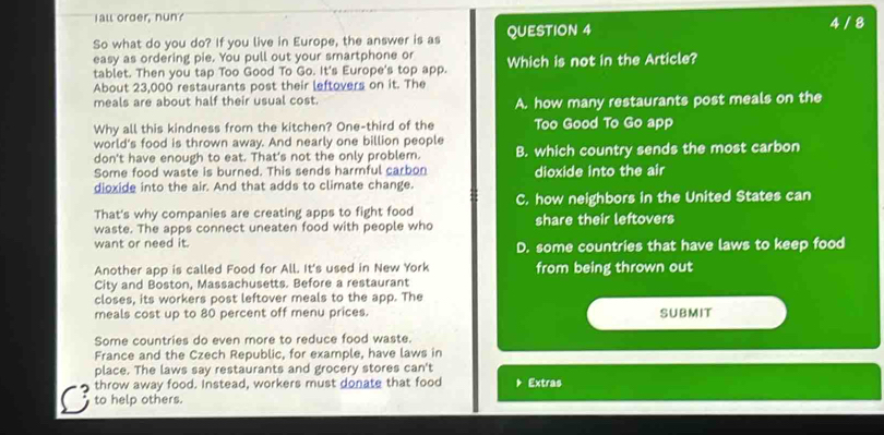 Iall order, nun? 4 / 8
So what do you do? If you live in Europe, the answer is as QUESTION 4
easy as ordering pie. You pull out your smartphone or
tablet. Then you tap Too Good To Go. It's Europe's top app. Which is not in the Article?
About 23,000 restaurants post their leftovers on it. The
meals are about half their usual cost. A. how many restaurants post meals on the
Why all this kindness from the kitchen? One-third of the Too Good To Go app
world's food is thrown away. And nearly one billion people B. which country sends the most carbon
don't have enough to eat. That's not the only problem.
Some food waste is burned. This sends harmful carbon
dioxide into the air. And that adds to climate change. dioxide into the air
That's why companies are creating apps to fight food C. how neighbors in the United States can
waste. The apps connect uneaten food with people who share their leftovers
want or need it. D. some countries that have laws to keep food
Another app is called Food for All. It's used in New York from being thrown out
City and Boston, Massachusetts. Before a restaurant
closes, its workers post leftover meals to the app. The
meals cost up to 80 percent off menu prices. SUBMIT
Some countries do even more to reduce food waste.
France and the Czech Republic, for example, have laws in
place. The laws say restaurants and grocery stores can't
throw away food. Instead, workers must donate that food * Extras
to help others.