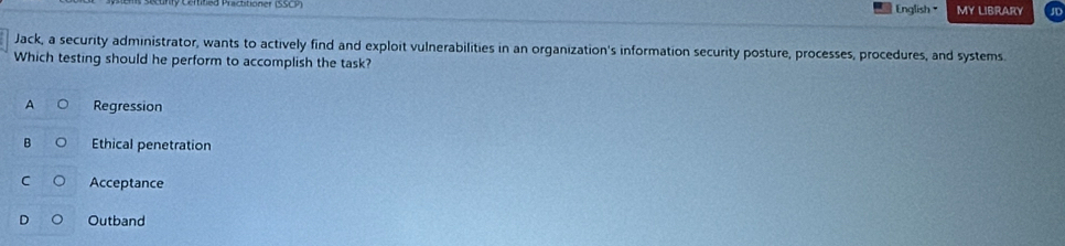 English= MY LIBRARY JD
Jack, a security administrator, wants to actively find and exploit vulnerabilities in an organization's information security posture, processes, procedures, and systems.
Which testing should he perform to accomplish the task?
A Regression
B Ethical penetration
C Acceptance
Outband