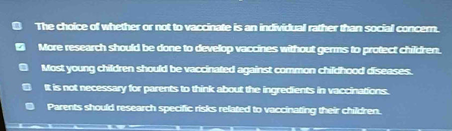 The choice of whether or not to vaccinate is an individual rather than social concer.
More research should be done to develop vaccines without germs to protect children.
Most young children should be vaccinated against common childhood diseases.
It is not necessary for parents to think about the ingredients in vaccinations.
Parents should research specific risks related to vaccinating their children.