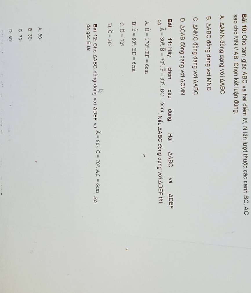 Cho tam giác ABC và hai điểm M, N lần lượt thuộc các cạnh BC, AC
sao cho MNparallel AB Chọn kết luận đúng.
A. △ AMN đồng dạng với △ ABC
B. △ ABC đồng dạng với MNC
C. △ NMC đồng dạng với △ ABC
D. △ CAB đồng dạng với △ CMN
Bài 11:H overline a chọn câu đùng. Hai △ ABC và △ DEF
widehat A=80^0, widehat B=70^0, widehat F=30^0; BC=6cm
có . Nếu △ ABC đồng dạng với △ DEF thi:
A. widehat D=170°; EF=6cm
B. widehat E=80°; ED=6cm
C. widehat D=70^0
D. hat C=30°
Bài 12: Cho △ ABC đồng dạng với △ DEF và widehat A=80^0. widehat C=70^0. AC=6cm Số
đo góc Ê là:
A. 80°
B 30°
C 70
D 50