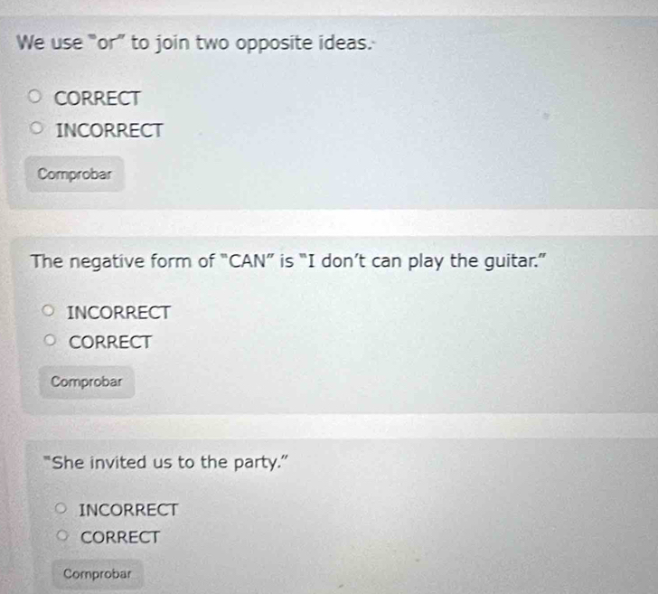 We use “or” to join two opposite ideas.
CORRECT
INCORRECT
Comprobar
The negative form of “CAN” is “I don’t can play the guitar.”
INCORRECT
CORRECT
Comprobar
“She invited us to the party.”
INCORRECT
CORRECT
Comprobar