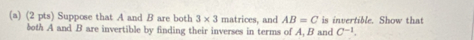 Suppose that A and B are both 3* 3 matrices, and AB=C is invertible. Show that 
both A and B are invertible by finding their inverses in terms of A, B and C^(-1).