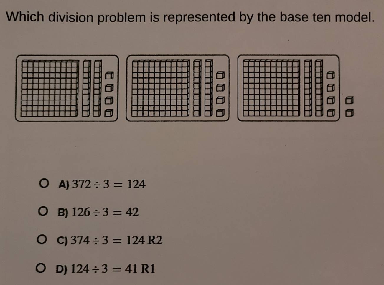 Which division problem is represented by the base ten model.
A) 372/ 3=124
B) 126/ 3=42
C) 374/ 3=124R2
D) 124/ 3=41R1