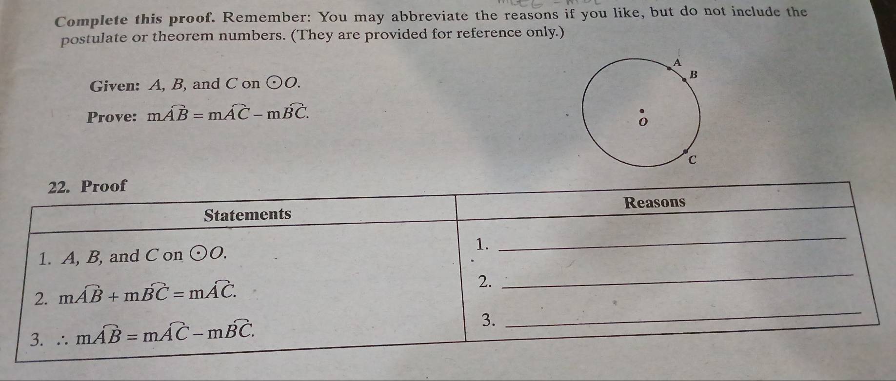 Complete this proof. Remember: You may abbreviate the reasons if you like, but do not include the 
postulate or theorem numbers. (They are provided for reference only.) 
Given: A, B, and C on odot O. 
Prove: moverline AB=moverline AC-moverline BC. 
22. Proof 
Reasons 
Statements 
1. A, B, and C on odot O. 1. 
_ 
_ 
2. moverline AB+moverline BC=moverline AC. 
2. 
_ 
3. ∴ moverline AB=moverline AC-moverline BC. 
3.