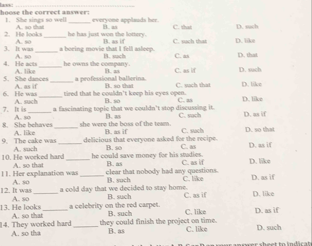 lass:_
hoose the correct answer:
1. She sings so well_ everyone applauds her.
A. so that B. as C. that D. such
2. He looks _he has just won the lottery.
A. so B. as if C. such that D. like
3. It was _a boring movie that I fell asleep.
A. so B. such C. as D. that
4. He acts _he owns the company.
A. like B. as C. as if D. such
5. She dances _a professional ballerina.
A. as if B. so that C. such that D. like
6. He was _tired that he couldn’t keep his eyes open.
A. such B. so C. as D. like
7. It is_ a fascinating topic that we couldn’t stop discussing it.
A. so B. as C. such D. as if
8. She behaves_ she were the boss of the team.
A. like B. as if C. such D. so that
9. The cake was _delicious that everyone asked for the recipe.
A. such B. so C. as D. as if
10. He worked hard _he could save money for his studies.
A. so that B. as C. as if D. like
11. Her explanation was _clear that nobody had any questions.
A. so B. such C. like D. as if
12. It was _a cold day that we decided to stay home.
A. so B. such C. as if D. like
13. He looks_ a celebrity on the red carpet.
C. like
A. so that B. such D. as if
14. They worked hard _they could finish the project on time.
A. so tha B. as
C. like D. such
n swer s h eet to indi cat