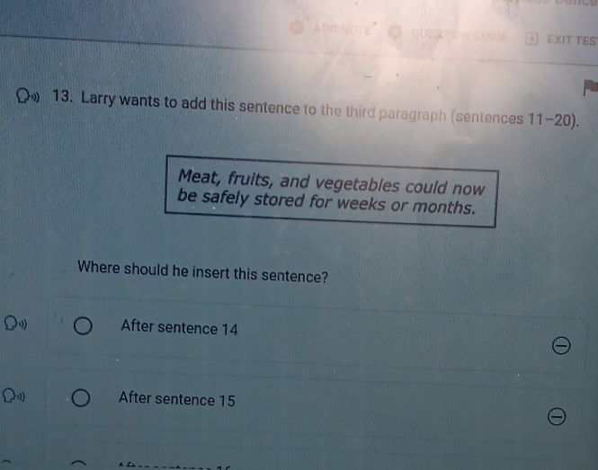 EXIT TES
13. Larry wants to add this sentence to the third paragraph (sentences 11-20).
Meat, fruits, and vegetables could now
be safely stored for weeks or months.
Where should he insert this sentence?
After sentence 14
After sentence 15