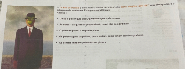 3- O filho do Homemé uma pintura famosa do artista beliga René Magritte-1898-1967 Veja este quadro e o
Analise : interprete da sua forma. É simples e gratificante :
O que o pintor quis dizer, que mensagem quis passar.
As cores - as que mais predominam, como elas se combinam
O primeiro plano, o segundo plano
Os personagens da pintura, quem seriam, como teriam sido fotografados
As demais imagens presentes na pintura