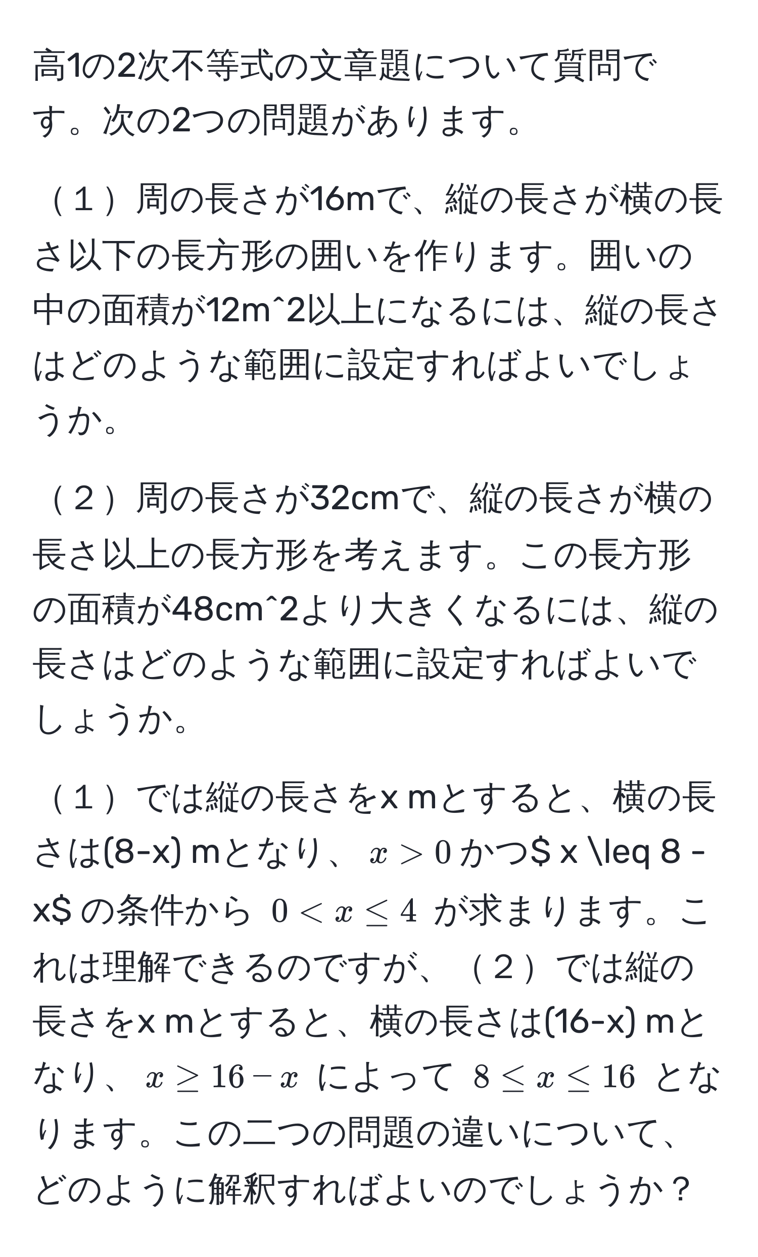 高1の2次不等式の文章題について質問です。次の2つの問題があります。

１周の長さが16mで、縦の長さが横の長さ以下の長方形の囲いを作ります。囲いの中の面積が12m^2以上になるには、縦の長さはどのような範囲に設定すればよいでしょうか。

２周の長さが32cmで、縦の長さが横の長さ以上の長方形を考えます。この長方形の面積が48cm^2より大きくなるには、縦の長さはどのような範囲に設定すればよいでしょうか。

１では縦の長さをx mとすると、横の長さは(8-x) mとなり、$x > 0$かつ$ x ≤ 8 - x$ の条件から $0 < x ≤ 4$ が求まります。これは理解できるのですが、２では縦の長さをx mとすると、横の長さは(16-x) mとなり、$x ≥ 16 - x$ によって $8 ≤ x ≤ 16$ となります。この二つの問題の違いについて、どのように解釈すればよいのでしょうか？