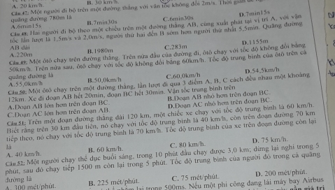 A. 20 km/h. B. 30 km/h
quâng đường 780m là Cầu  Một người đi bộ trên một đường thắng với vận tốc không đổi 2m/s. Thời giải ti
A.6min15s B.7min30s C.6min30s
Cá 4: Hai người đi bộ theo một chiếu trên một đường thăng AB, cùng xuất phát tại vị trí A, với vận D.7min15s N
AB dài tốc lần lượi là 1.5m/s và 2.0m/s, người thứ hai đến B sớm hơn người thứ nhật 5,5min. Quảng đường
Y
A.220m B.1980m C.283m
Cám 49: Một ôtô chạy trên đường thắng. Trên nửa đầu của đường đi, ôtô chạy với tốc độ không đổi bằng D.1155m
H 
50km/h. Trên nửa sau, ôtô chạy với tốc độ không đổi bằng 60km/h. Tốc độ trung bình của ôtô trên cả
A.55,0km/h quāng đường là
B.50.0km/h C.60.0km/h D.54,5km/h
Câa 50: Một ôtô chay trên một dường thắng, lần lượt đi qua 3 điểm A, B, C cách đều nhau một khoảng t
12km. Xc đi đoạn AB hết 20min, đoạn BC hết 30min. Vận tốc trung bình trên
A.Doạn AB lớn hơn trên đoạn BC. D.Đoạn AC nhỏ hơn trên đoạn BC.
C.Doạn AC lớn hơn trên đoạn AB. B.Đoạn AB nhỏ hơn trên đoạn BC.
Căm 5t; Trên một đoạn đường thắng đài 120 km, một chiếc xe chạy với tốc độ trung bình là 60 km/h.
Biết rằng trên 30 km đầu tiên, nó chạy với tốc độ trung binh là 40 km/h, còn trên đoạn đường 70 km
tiếp theo, nó chạy với tốc độ trung bình là 70 km/h. Tốc độ trung bình của xe trên đoạn đường còn lại
là
A. 40 km/h. B. 60 km/h. C. 80 km/h.
Cáu 52; Một người chạy thể dục buổi sáng, trong 10 phút đầu chạy được 3,0 km; dừng lại nghi trong 5 D. 75 km/h.
phút, sau đó chạy tiếp 1500 m còn lại trong 5 phút. Tốc độ trung bình của người đó trong cả quãng
đường là B. 225 mét/phút.
C. 75 mét/phút D. 200 mét/phût.
A. 300 mét/phút. lểm lại trong 500ms. Nếu một phi công đang lái máy bay Airbus   g ầ n viá tr