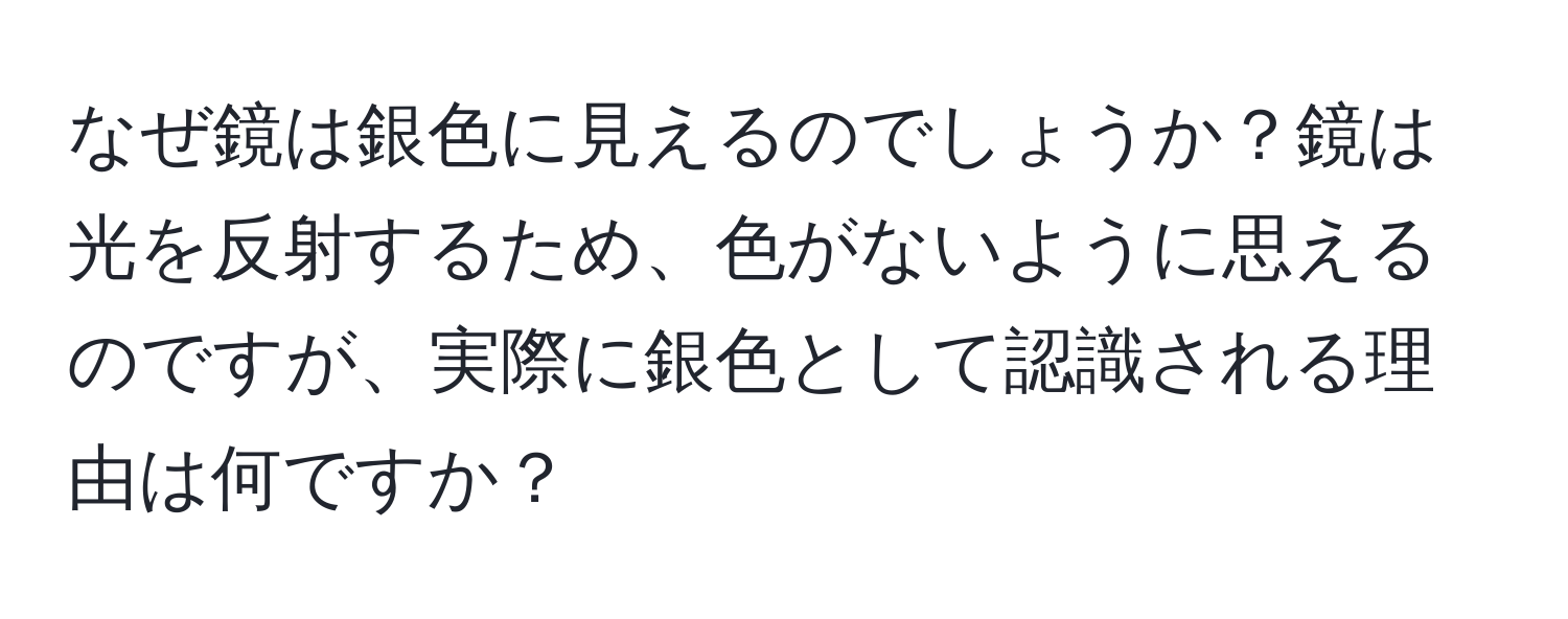 なぜ鏡は銀色に見えるのでしょうか？鏡は光を反射するため、色がないように思えるのですが、実際に銀色として認識される理由は何ですか？