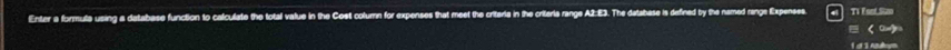 Enter a formula using a database function to calculate the total value in the Cost column for expenses that meet the criterie in the criteria range A2:E3. The database is defined by the named range Expenses Ti Esel Sao 
(or) 
1 d 3 nye
