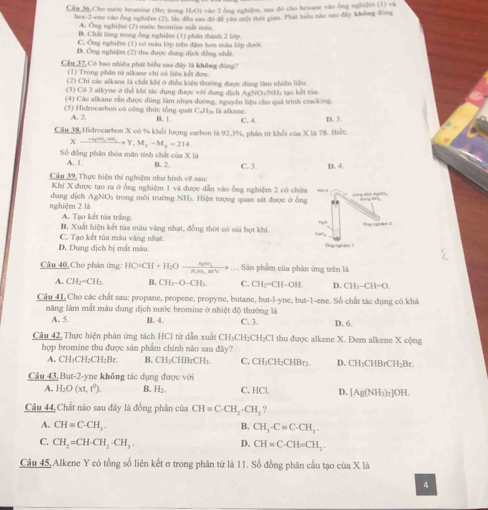 Câu 36, Cho nước bromine (Br₂ trong H_2O) vào 2 ổng nghiệm, sau đó cho hexane vào ống nghiệm (1) và
hex-2-ene vào ổng nghiệm (2), lắc đều sau đó đề yên một thời gian. Phát biểu não sau đây không đùng
A. Ông nghiệm (2) nước bromine mất màu.
B. Chất lóng trong ổng nghiệm (1) phân thành 2 lớp.
C. Ông nghiệm (1) có màu lớp trên đậm hơn mâu lớp đưới.
D. Ông nghiệm (2) thu được dung dịch đồng nhất.
Câu 37, Có bao nhiêu phát biểu sau đây là không đúng?
(1) Trong phân tử alkane chỉ có liên kết đơn.
(2) Chỉ các alkane là chất khí ở điều kiện thường được dùng làm nhiên liệu.
(3) Có 3 alkyne ở thể khí tác dụng được với dung dịch AgNO_3/NH_3 tạo kết tùa.
(4) Các alkane rắn được dùng làm nhựa đường, nguyên liệu cho quá trình cracking.
(5) Hidrocarbon có công thức tổng quát C_8H_2n là alkene
A. 2, C. 4. D. 3.
B. 1.
Câu 38, Hidrocarbon X có % khối lượng carbon là 92,3%, phân tứ khổi của X là 78. Biết:
X_ +AgNO_3/NH_3 Y, M_Y-M_X=214.
Số đồng phân thỏa mãn tính chất của X là
A. 1. B. 2. C. 3. D. 4.
Câu 39, Thực hiện thí nghiệm như hình 2 sau:
Khí X được tạo ra ở ống nghiệm 1 và được dẫn vào ống nghiệm 2 có chứa Khe X
dung djch AgNO_3 trong môi trường NH₃. Hiện tượng quan sát được ở ổng Gung dịch AgNOy
Serg NM3
nghiệm 2 là
A. Tạo kết tủa trắng.
MyO
B. Xuất hiện kết tủa màu vàng nhạt, đồng thời có sủi bọt khí. Ông nghiệ 2
C. Tạo kết tủa màu vàng nhạt. CaC₂
D. Dung dịch bị mắt màu. Ông nghiệm 1
Câu 40. Cho phản ứng: HCequiv CH+H_2Oxrightarrow H_2_H_2SO_4,80°Cto ... Sản phẩm của phản ứng trên là
A. CH_2=CH_2. B. CH_3-O-CH_3. C. CH_2=CH-OH. D. CH_3-CH=O.
Câu 41.Cho các chất sau: propane, propene, propyne, butane, but-l-yne, but-1-ene. Số chất tác dụng có khả
năng làm mất màu dung dịch nước bromine ở nhiệt độ thường là
A. 5. B. 4. C. 3. D. 6.
Câu 42. Thực hiện phản ứng tách HCl từ dẫn xuất CH_3CH_2CH_2Cl thu được alkene X. Đem alkene X cộng
hợp bromine thu được sản phẩm chính nào sau đây?
A. CH_3CH_2CH_2Br. B. CH_3CHBrCH_3. C. CH_3CH_2CHBr_2. D. CH_3 CHE rCH_2Br.
Câu 43. But-2-yne không tác dụng được với
A. H_2O(xt,t^0). B. H_2. C. HCl. D. [Ag(NH_3)_2]OH.
Câu 44.Chất nào sau đây là đồng phân của CHequiv C-CH_2-CH_3 ?
A. CHequiv C-CH_3. B. CH_3-Cequiv C-CH_3.
C. CH_2=CH-CH_2-CH_3. D. CHequiv C-CH=CH_2.
Câu 45. Alkene Y có tổng số liên kết σ trong phân tử là 11. Số đồng phân cầu tạo của X là
4