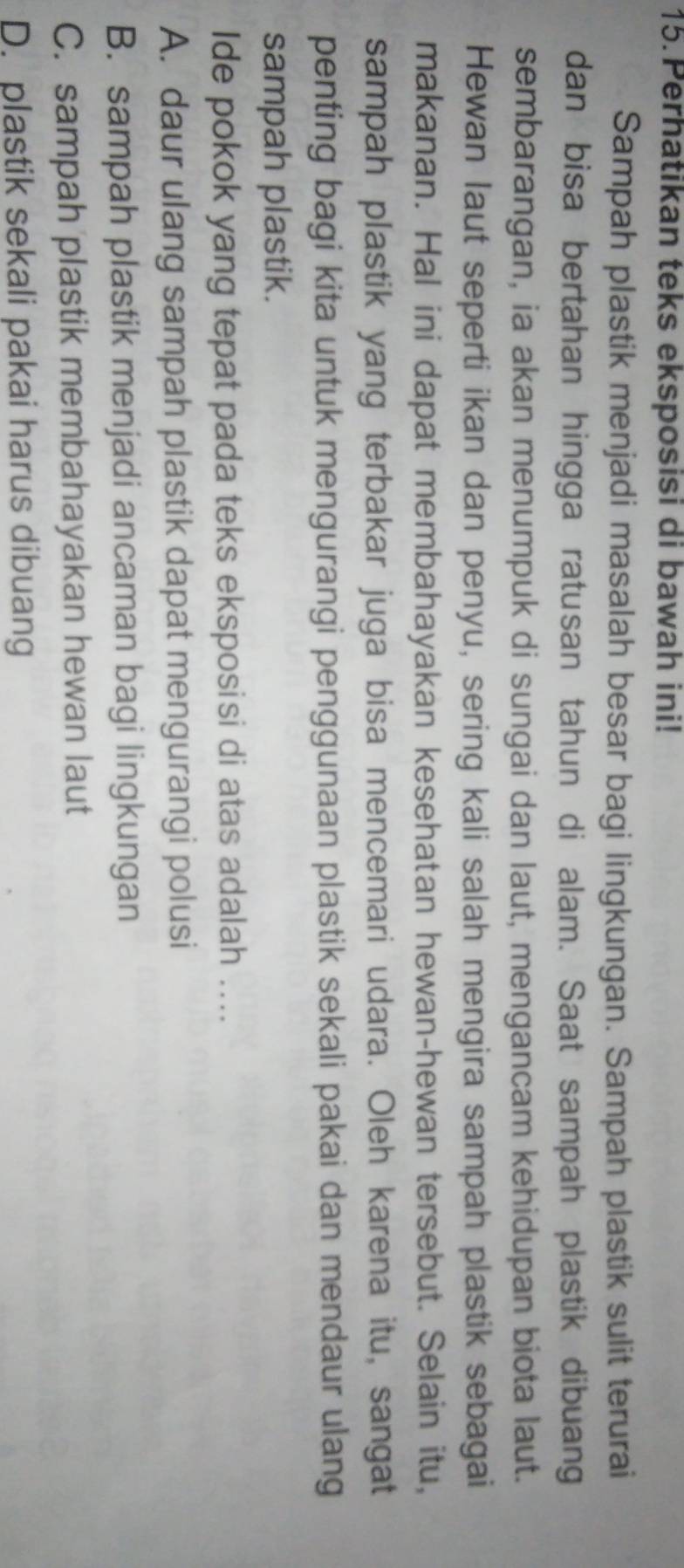 Perhatikan teks eksposisi di bawah ini!
Sampah plastik menjadi masalah besar bagi lingkungan. Sampah plastik sulit terurai
dan bisa bertahan hingga ratusan tahun di alam. Saat sampah plastik dibuang
sembarangan, ia akan menumpuk di sungai dan laut, mengancam kehidupan biota laut.
Hewan laut seperti ikan dan penyu, sering kali salah mengira sampah plastik sebagai
makanan. Hal ini dapat membahayakan kesehatan hewan-hewan tersebut. Selain itu,
sampah plastik yang terbakar juga bisa mencemari udara. Oleh karena itu, sangat
penting bagi kita untuk mengurangi penggunaan plastik sekali pakai dan mendaur ulang
sampah plastik.
Ide pokok yang tepat pada teks eksposisi di atas adalah ....
A. daur ulang sampah plastik dapat mengurangi polusi
B. sampah plastik menjadi ancaman bagi lingkungan
C. sampah plastik membahayakan hewan laut
D. plastik sekali pakai harus dibuang