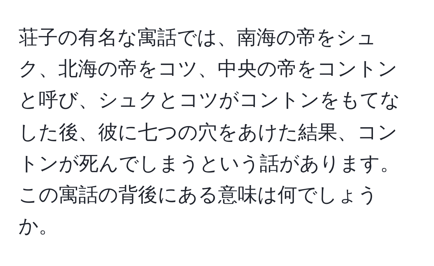 荘子の有名な寓話では、南海の帝をシュク、北海の帝をコツ、中央の帝をコントンと呼び、シュクとコツがコントンをもてなした後、彼に七つの穴をあけた結果、コントンが死んでしまうという話があります。この寓話の背後にある意味は何でしょうか。