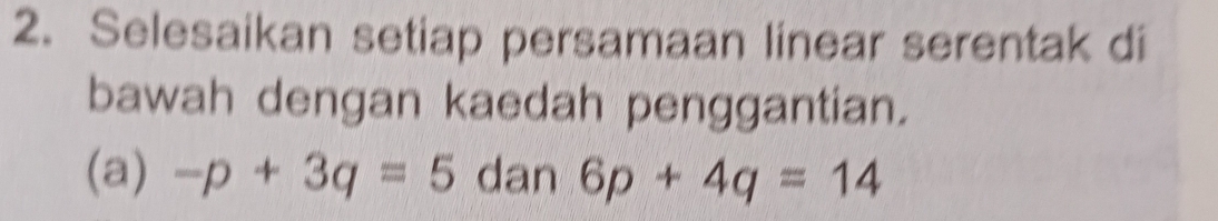 Selesaikan setiap persamaan linear serentak di 
bawah dengan kaedah penggantian. 
(a) -p+3q=5 dan 6p+4q=14