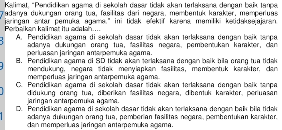 Kalimat, “Pendidikan agama di sekolah dasar tidak akan terlaksana dengan baik tanpa
Tadanya dukungan orang tua, fasilitas dari negara, membentuk karakter, memperluas
jaringan antar pemuka agama.” ini tidak efektif karena memiliki ketidaksejajaran.
Perbaikan kalimat itu adalah…...
A. Pendidikan agama di sekolah dasar tidak akan terlaksana dengan baik tanpa
adanya dukungan orang tua, fasilitas negara, pembentukan karakter, dan
perluasan jaringan antarpemuka agama.
B. Pendidikan agama di SD tidak akan terlaksana dengan baik bila orang tua tidak
mendukung, negara tidak menyiapkan fasilitas, membentuk karakter, dan
memperluas jaringan antarpemuka agama.
C. Pendidikan agama di sekolah dasar tidak akan terlaksana dengan baik tanpa
didukung orang tua, diberikan fasilitas negara, dibentuk karakter, perluasan
jaringan antarpemuka agama.
D. Pendidikan agama di sekolah dasar tidak akan terlaksana dengan baik bila tidak
adanya dukungan orang tua, pemberian fasilitas negara, pembentukan karakter,
dan memperluas jaringan antarpemuka agama.