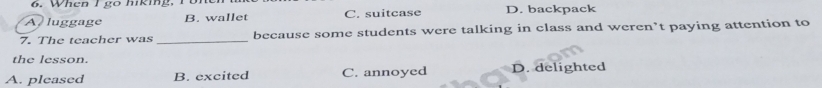 A luggage B. wallet C. suitcase D. backpack
7. The teacher was _because some students were talking in class and weren’t paying attention to
the lesson.
A. pleased B. excited C. annoyed D. delighted