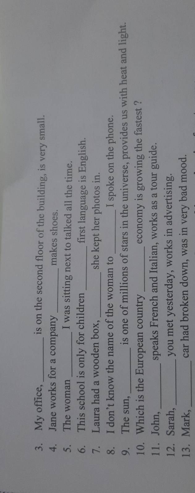 My office, _is on the second floor of the building, is very small. 
4. Jane works for a company_ makes shoes. 
5. The woman _I was sitting next to talked all the time. 
6. This school is only for children _first language is English. 
7. Laura had a wooden box, _she kept her photos in. 
8. I don’t know the name of the woman to_ I spoke on the phone. 
9. The sun, _is one of millions of stars in the universe, provides us with heat and light. 
10. Which is the European country_ economy is growing the fastest ? 
11. John, _speaks French and Italian, works as a tour guide. 
12. Sarah,_ you met yesterday, works in advertising. 
13. Mark, _car had broken down, was in very bad mood.