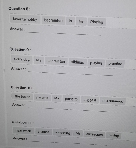 favorite hobby. badminton is his Playing 
_ 
_ 
_ 
Answer : 
_ 
_ 
Question 9 : 
every day. My badminton siblings playing practice 
_ 
_ 
Answer : 
_ 
_ 
_ 
_ 
Question 10 : 
the beach parents My going to suggest this summer. 
_ 
_ 
_ 
Answer : 
_ 
_ 
_ 
Question 11 : 
next week. discuss a meeting My colleagues having 
_ 
_ 
_ 
Answer : 
_ 
_ 
_