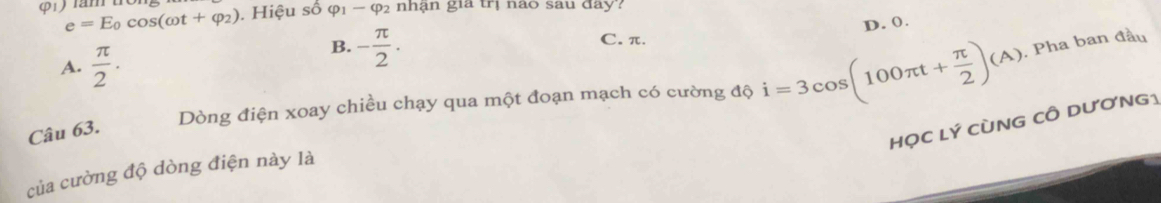 e=E_0cos (omega t+varphi _2). Hiệu số varphi _1-varphi _2 nhận gia trị nào sau đay?
D. 0.
C. π.
A.  π /2 ·
B. - π /2 ·
Dòng điện xoay chiều chạy qua một đoạn mạch có cường độ i=3cos (100π t+ π /2 )(A). Pha ban đầu
Câu 63.
HọC Lý CùNG CÔ DươNG1
của cường độ dòng điện này là