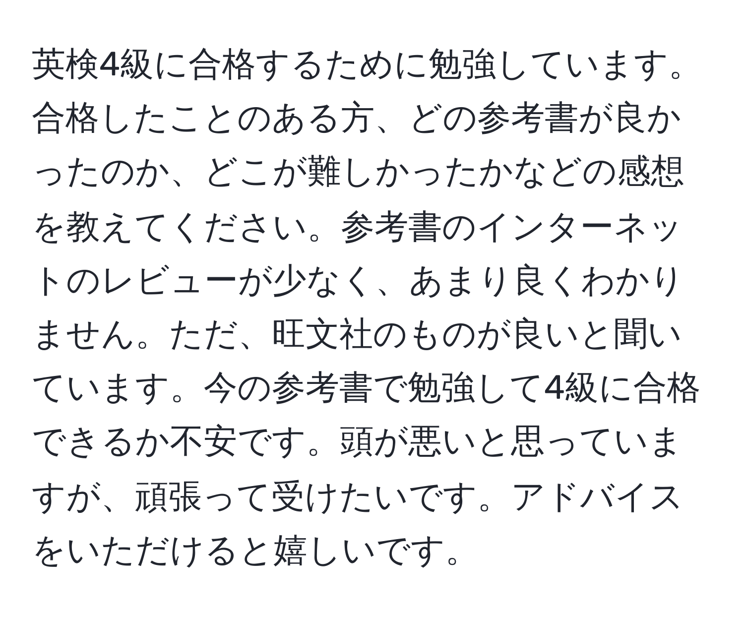 英検4級に合格するために勉強しています。合格したことのある方、どの参考書が良かったのか、どこが難しかったかなどの感想を教えてください。参考書のインターネットのレビューが少なく、あまり良くわかりません。ただ、旺文社のものが良いと聞いています。今の参考書で勉強して4級に合格できるか不安です。頭が悪いと思っていますが、頑張って受けたいです。アドバイスをいただけると嬉しいです。