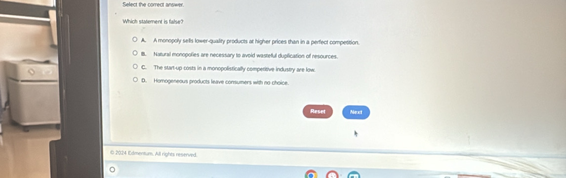 Select the correct answer.
Which statement is false?
A. A monopoly sells lower-quality products at higher prices than in a perfect competition.
B. Natural monopolies are necessary to avoid wasteful duplication of resources.
C. The start-up costs in a monopolistically competitive industry are low.
D. Homogeneous products leave consumers with no choice.
Reset Next
© 2024 Edmentum. All rights reserved.