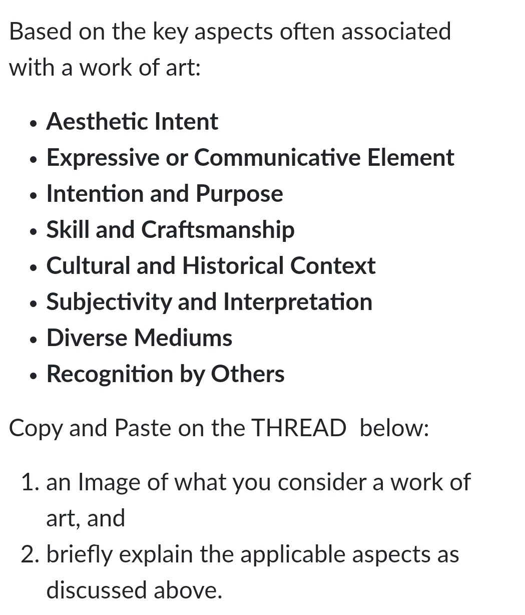 Based on the key aspects often associated
with a work of art:
Aesthetic Intent
Expressive or Communicative Element
Intention and Purpose
Skill and Craftsmanship
Cultural and Historical Context
Subjectivity and Interpretation
Diverse Mediums
Recognition by Others
Copy and Paste on the THREAD below:
1. an Image of what you consider a work of
art, and
2. briefly explain the applicable aspects as
discussed above.