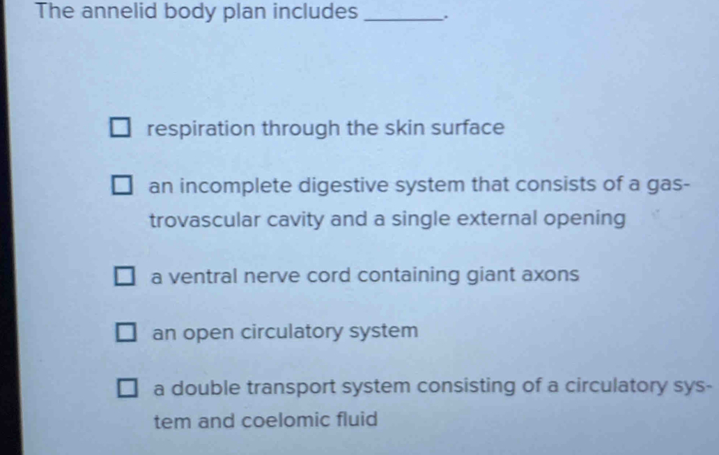 The annelid body plan includes_
respiration through the skin surface
an incomplete digestive system that consists of a gas-
trovascular cavity and a single external opening
a ventral nerve cord containing giant axons
an open circulatory system
a double transport system consisting of a circulatory sys-
tem and coelomic fluid