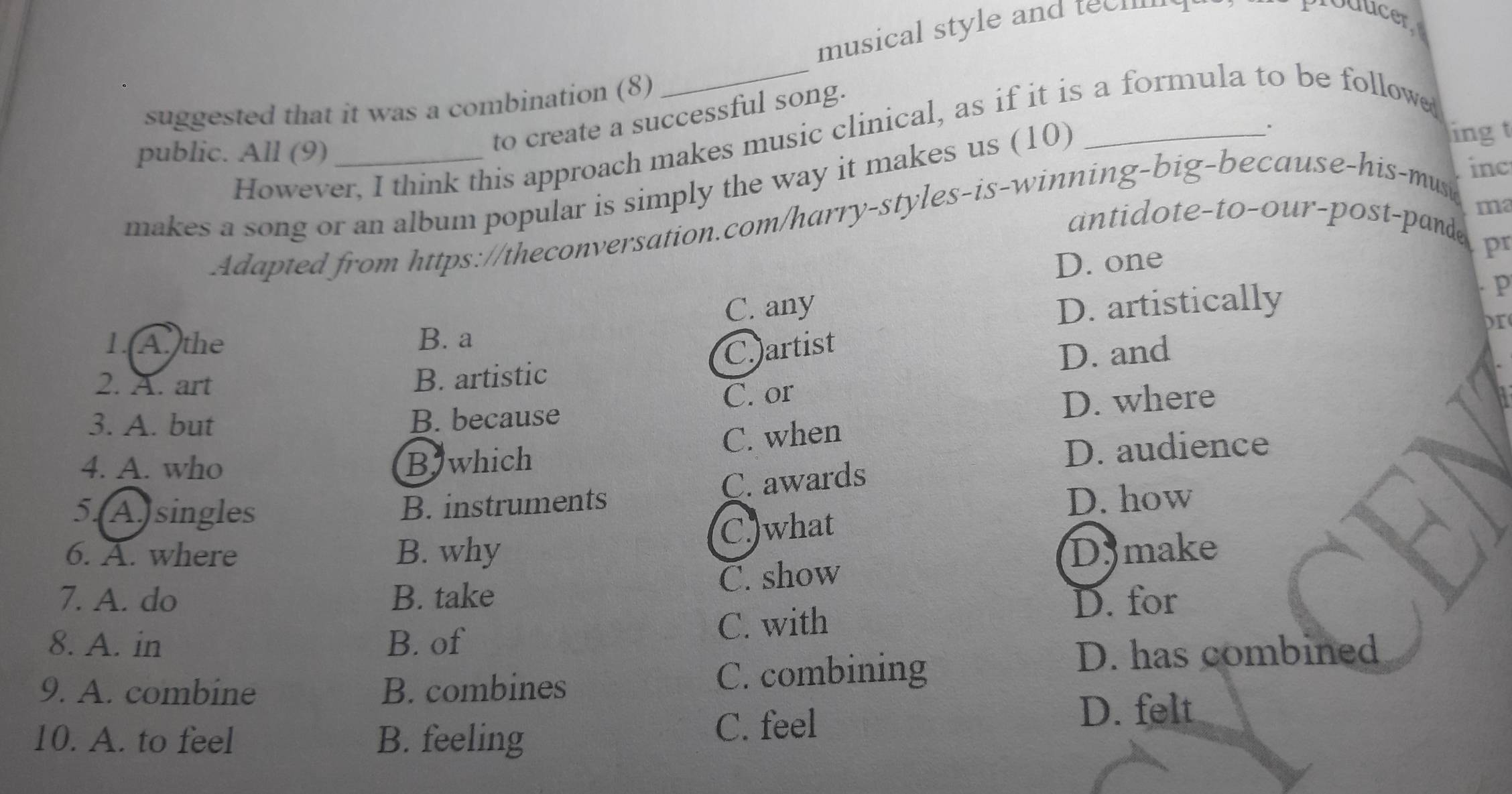 musical style and teehm
producer
suggested that it was a combination (8)
ling t
However, I think this approach makes music clinical, as if it is a formula to be follow 
public. All (9)
to create a successful song.
makes a song or an album popular is simply the way it makes us (10)
ma
Adapted from https://theconversation.com/harry-styles-is-winning-big-because-his-mus
inc
antidote-to-our-post-pande
D. one
pr
C. any D. artistically
p
D
1.A.the B. a
2. A. art
B. artistic C.artist
D. and
3. A. but B. because C. or
D. where
C. when
4. A. who Bjwhich
D. audience
C. awards
5.A. singles B. instruments
D. how
C.)what
6. A. where B. why Dymake
C. show
7. A. do B. take D. for
8. A. in B. of C. with
9. A. combine B. combines C. combining
D. has combined
10. A. to feel B. feeling C. feel
D. felt